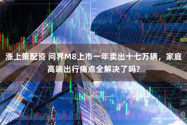 涨上策配资 问界M8上市一年卖出十七万辆，家庭高端出行痛点全解决了吗?