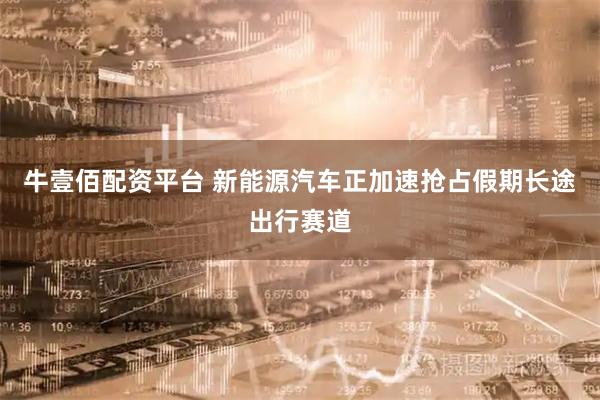 牛壹佰配资平台 新能源汽车正加速抢占假期长途出行赛道