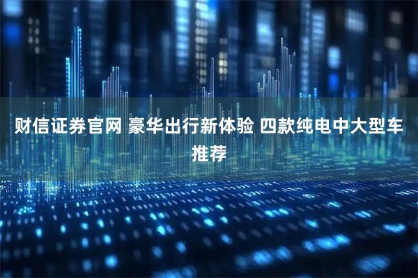 财信证券官网 豪华出行新体验 四款纯电中大型车推荐