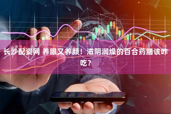 长沙配资网 养眼又养颜！滋阴润燥的百合药膳该咋吃？