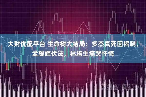 大财优配平台 生命树大结局：多杰真死因揭晓，孟耀辉伏法，林培生痛哭忏悔